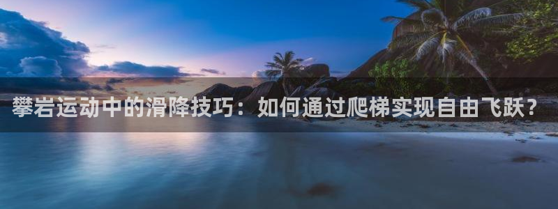 凯捷体育招商电话是多少号码：攀岩运动中的滑降技巧：如何通过爬