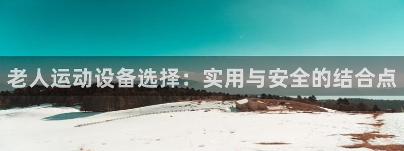 凯捷体育是干嘛的公司：老人运动设备选择：实用与安全的